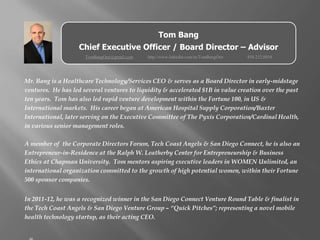 Tom Bang
                   Chief Executive Officer / Board Director – Advisor
                      TomBangOne@gmail.com   http://www.linkedin.com/in/TomBangOne   858.232.0854




Mr. Bang is a Healthcare Technology/Services CEO & serves as a Board Director in early-midstage
ventures. He has led several ventures to liquidity & accelerated $1B in value creation over the past
ten years. Tom has also led rapid venture development within the Fortune 100, in US &
International markets. His career began at American Hospital Supply Corporation/Baxter
International, later serving on the Executive Committee of The Pyxis Corporation/Cardinal Health,
in various senior management roles.

A member of the Corporate Directors Forum, Tech Coast Angels & San Diego Connect, he is also an
Entrepreneur-in-Residence at the Ralph W. Leatherby Center for Entrepreneurship & Business
Ethics at Chapman University. Tom mentors aspiring executive leaders in WOMEN Unlimited, an
international organization committed to the growth of high potential women, within their Fortune
500 sponsor companies.


In 2011-12, he was a recognized winner in the San Diego Connect Venture Round Table & finalist in
the Tech Coast Angels & San Diego Venture Group – “Quick Pitches”; representing a novel mobile
health technology startup, as their acting CEO.
 
