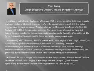 Tom Bang
                    Chief Executive Officer / Board Director – Advisor
                      TomBangOne@gmail.com   http://www.linkedin.com/in/TomBangOne   858.232.0854




  Mr. Bang is a Healthcare Technology/Services CEO & serves as a Board Director in early-
midstage ventures. He has led several ventures to liquidity & accelerated $1B in value
creation over the past ten years. Tom has also led rapid venture development within the
Fortune 100, in US & International markets. His career began at American Hospital
Supply Corporation/Baxter International, later serving on the Executive Committee of The
Pyxis Corporation/Cardinal Health, in various senior management roles.

  A member of the Corporate Directors Forum, Tech Coast Angels & San Diego Connect, he
is also an Entrepreneur-in-Residence at the Ralph W. Leatherby Center for
Entrepreneurship & Business Ethics at Chapman University. Tom mentors aspiring
executive leaders in WOMEN Unlimited, an international organization committed to the
growth of high potential women, within their Fortune 500 sponsor companies.

  In 2011-12, he was a recognized winner in the San Diego Connect Venture Round Table &
finalist in the Tech Coast Angels & San Diego Venture Group – “Quick Pitches”;
representing a novel mobile health technology startup, as their acting CEO.


 
 