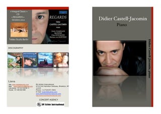  
        « Integral Classic » 
                      CD 
           « REGARDS » 
            Octobre 2012                                                                   Didier Castell-Jacomin
     
                                                                                                                                    Piano
     
     
     
     
      Teldex Studio Berlin 




                                                                                                                                            Didier Castell-Jacomin, piano
     
     
    DISCOGRAPHY 




    Liens
     Site: www.castelljacomin.com     BV Artists International
                                      4715 Fort Hamilton Parkway, Brooklyn, NY
     Mail:phone: +31 6 41 84 85 11
     Cell
            www.dcjacomin@gmail.com
                                      11219
    House: +31 438 523 659            Phone: +1/718-871-5041
                                      E-mail: bvaintl@yahoo.com
                                      www.BVArtistsInternational.com
                                      http://www.bvartistsinternational.com/

                                             CONCERT AGENCY 
 