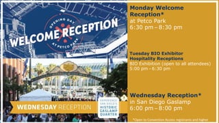 Monday Welcome
Reception*
at Petco Park
6:30 pm – 8:30 pm
*Open to Convention Access registrants and higher
Wednesday Reception*
in San Diego Gaslamp
6:00 pm – 8:00 pm
Tuesday BIO Exhibitor
Hospitality Receptions
BIO Exhibition (open to all attendees)
5:00 pm – 6:30 pm
 