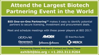 Attend the Largest Biotech
Partnering Event in the World
Partnering Opens Mid-April: Contact our Sales Team
exhibit@bio.org • +1.202.312.9264
BIO One-on-One Partnering™ makes it easy to identify potential
partners to secure licensing, investment and procurement deals.
Meet and schedule meetings with these power players at BIO 2017:
 