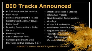 BIO Tracks Announced
• Biofuels & Renewable Chemicals
• Brain Health
• Business Development & Finance
• Critical Cross Disciplinary Issues
• Digital Health
• Emerging Opportunities in Global
Markets
• Food & Agriculture
• Global Innovation Hubs
• Harnessing Big Data to Drive
Innovation in Drug Discovery & Dev
#BIO2017 Session Details & Speakers in February
• Infectious Diseases & Vaccines
• Intellectual Property
• Next Generation Biotherapeutics
• Oncology
• Orphan & Rare Disease
• Personalized Medicine & Diagnostics
• Regulatory Science
• Translational Research
• Value, Patient Access, &
Commercialization
 