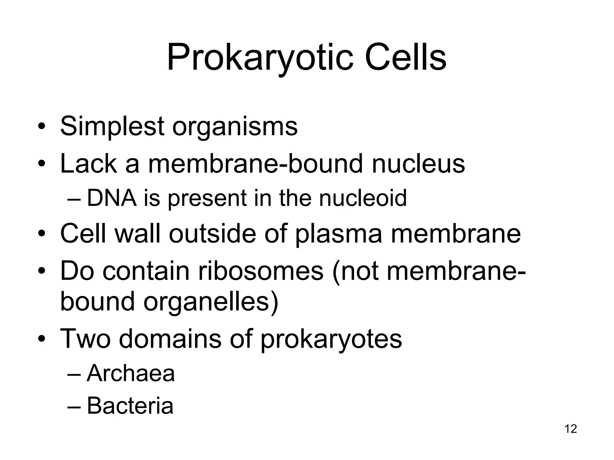 12
Prokaryotic Cells
• Simplest organisms
• Lack a membrane-bound nucleus
– DNA is present in the nucleoid
• Cell wall outside of plasma membrane
• Do contain ribosomes (not membrane-
bound organelles)
• Two domains of prokaryotes
– Archaea
– Bacteria
 