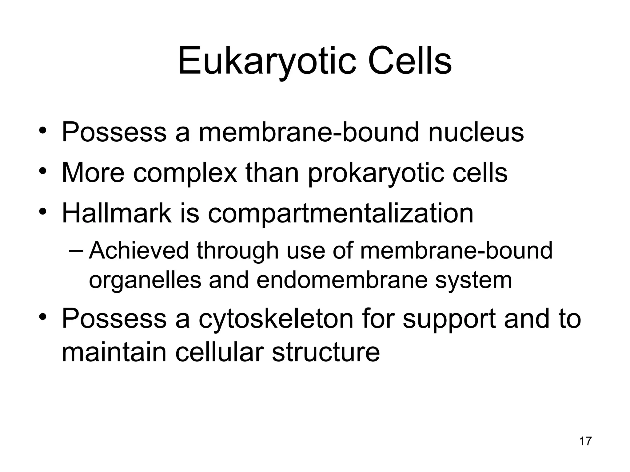 17
Eukaryotic Cells
• Possess a membrane-bound nucleus
• More complex than prokaryotic cells
• Hallmark is compartmentalization
– Achieved through use of membrane-bound
organelles and endomembrane system
• Possess a cytoskeleton for support and to
maintain cellular structure
 