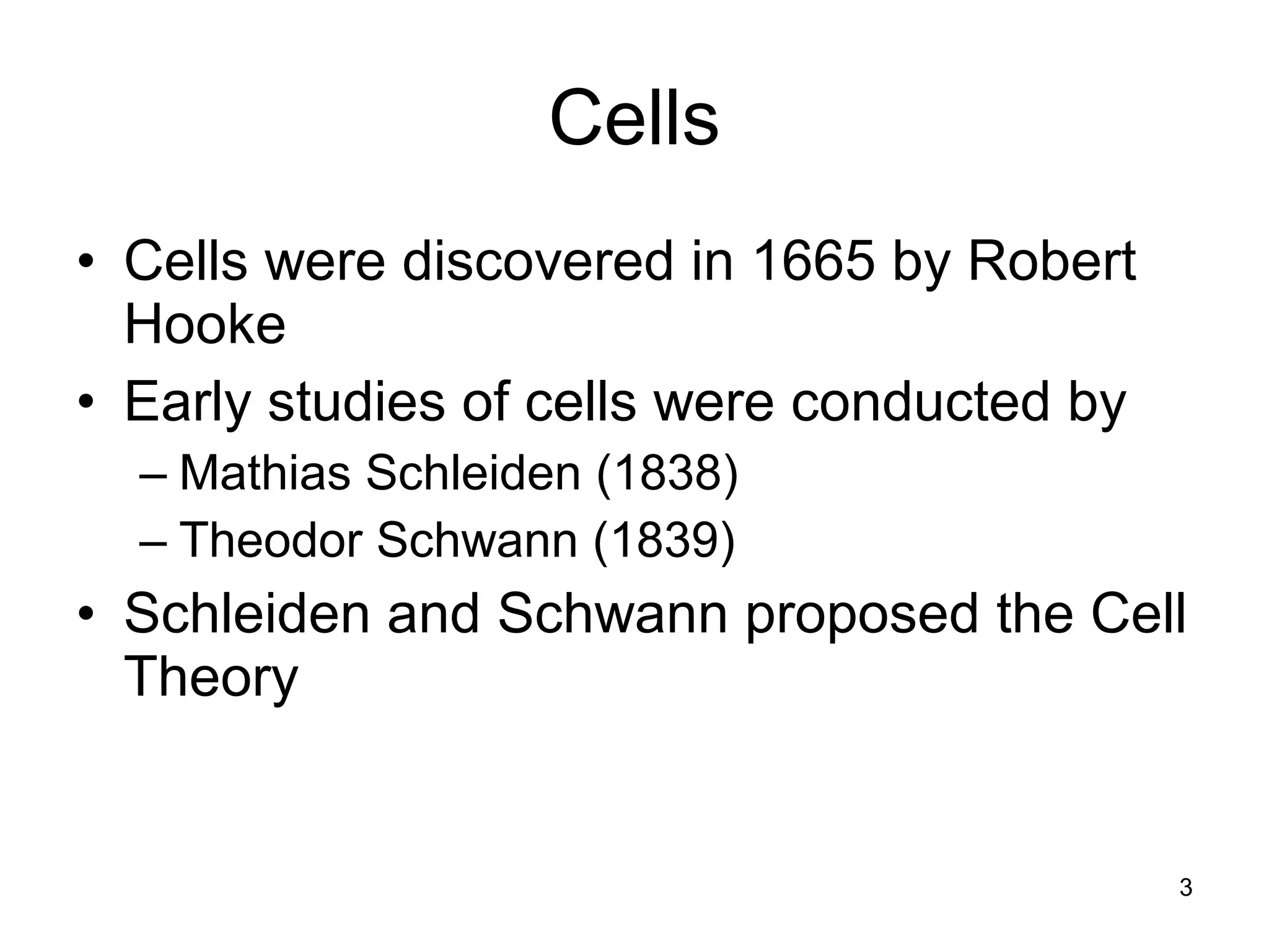 3
Cells
• Cells were discovered in 1665 by Robert
Hooke
• Early studies of cells were conducted by
– Mathias Schleiden (1838)
– Theodor Schwann (1839)
• Schleiden and Schwann proposed the Cell
Theory
 