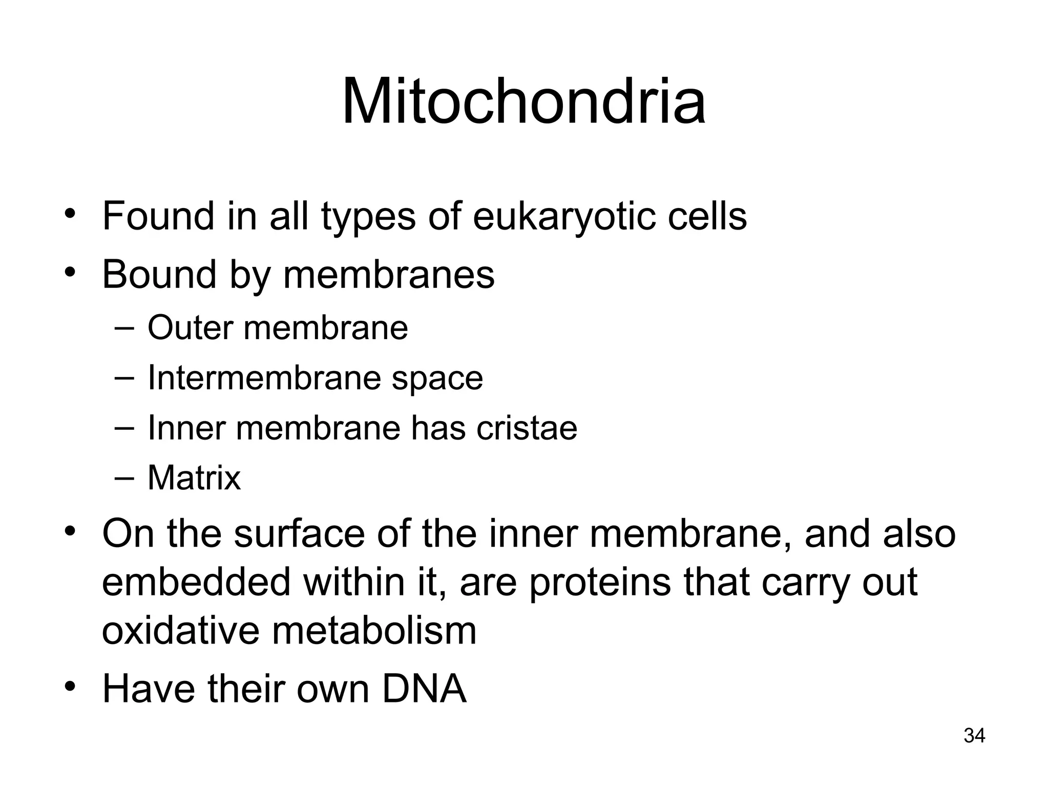 34
Mitochondria
• Found in all types of eukaryotic cells
• Bound by membranes
– Outer membrane
– Intermembrane space
– Inner membrane has cristae
– Matrix
• On the surface of the inner membrane, and also
embedded within it, are proteins that carry out
oxidative metabolism
• Have their own DNA
 