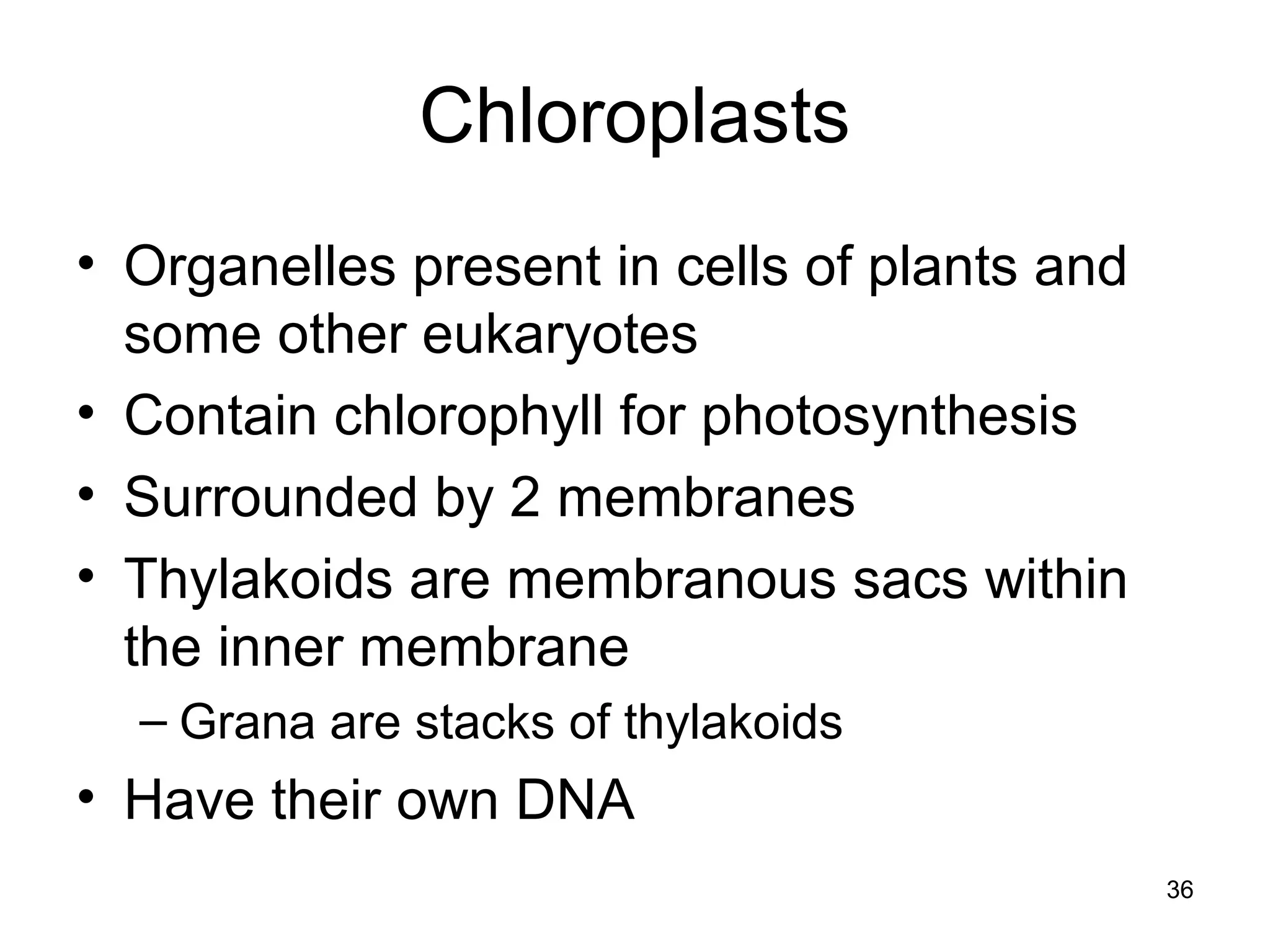 36
Chloroplasts
• Organelles present in cells of plants and
some other eukaryotes
• Contain chlorophyll for photosynthesis
• Surrounded by 2 membranes
• Thylakoids are membranous sacs within
the inner membrane
– Grana are stacks of thylakoids
• Have their own DNA
 