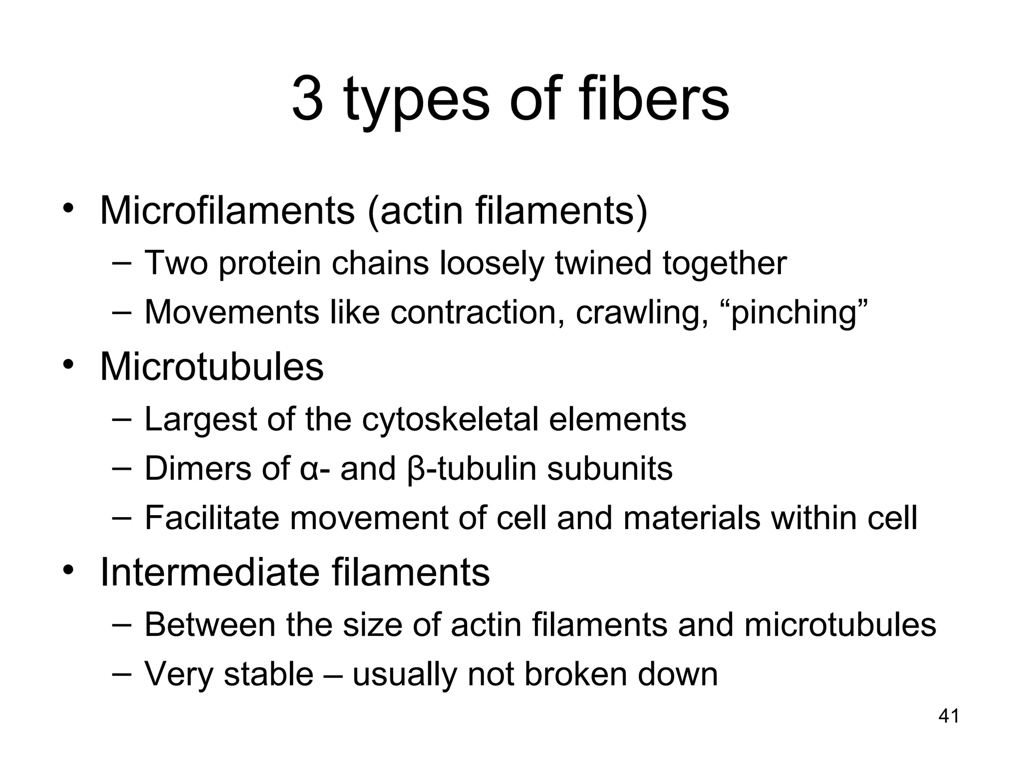 41
3 types of fibers
• Microfilaments (actin filaments)
– Two protein chains loosely twined together
– Movements like contraction, crawling, “pinching”
• Microtubules
– Largest of the cytoskeletal elements
– Dimers of α- and β-tubulin subunits
– Facilitate movement of cell and materials within cell
• Intermediate filaments
– Between the size of actin filaments and microtubules
– Very stable – usually not broken down
 