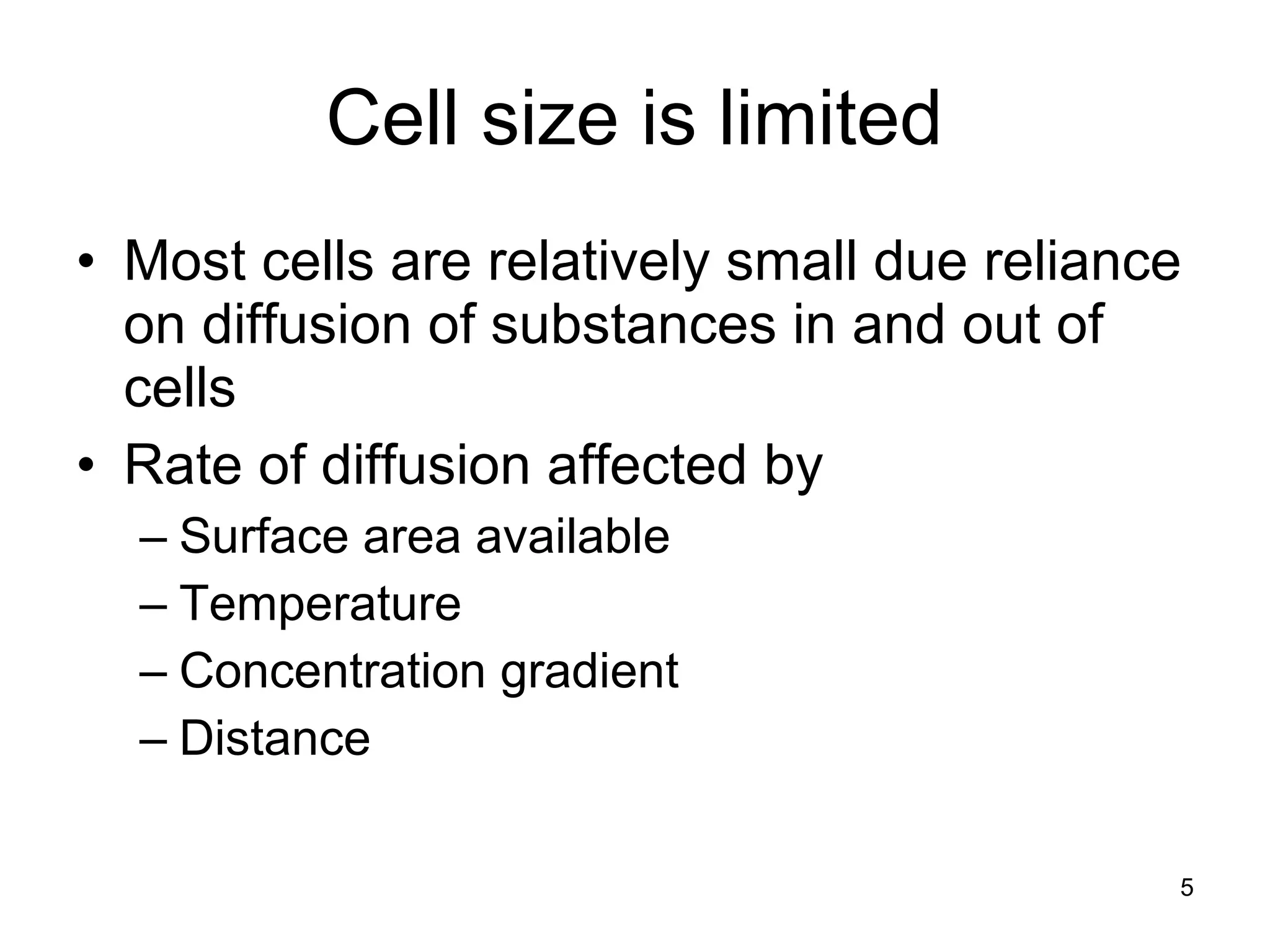 5
Cell size is limited
• Most cells are relatively small due reliance
on diffusion of substances in and out of
cells
• Rate of diffusion affected by
– Surface area available
– Temperature
– Concentration gradient
– Distance
 