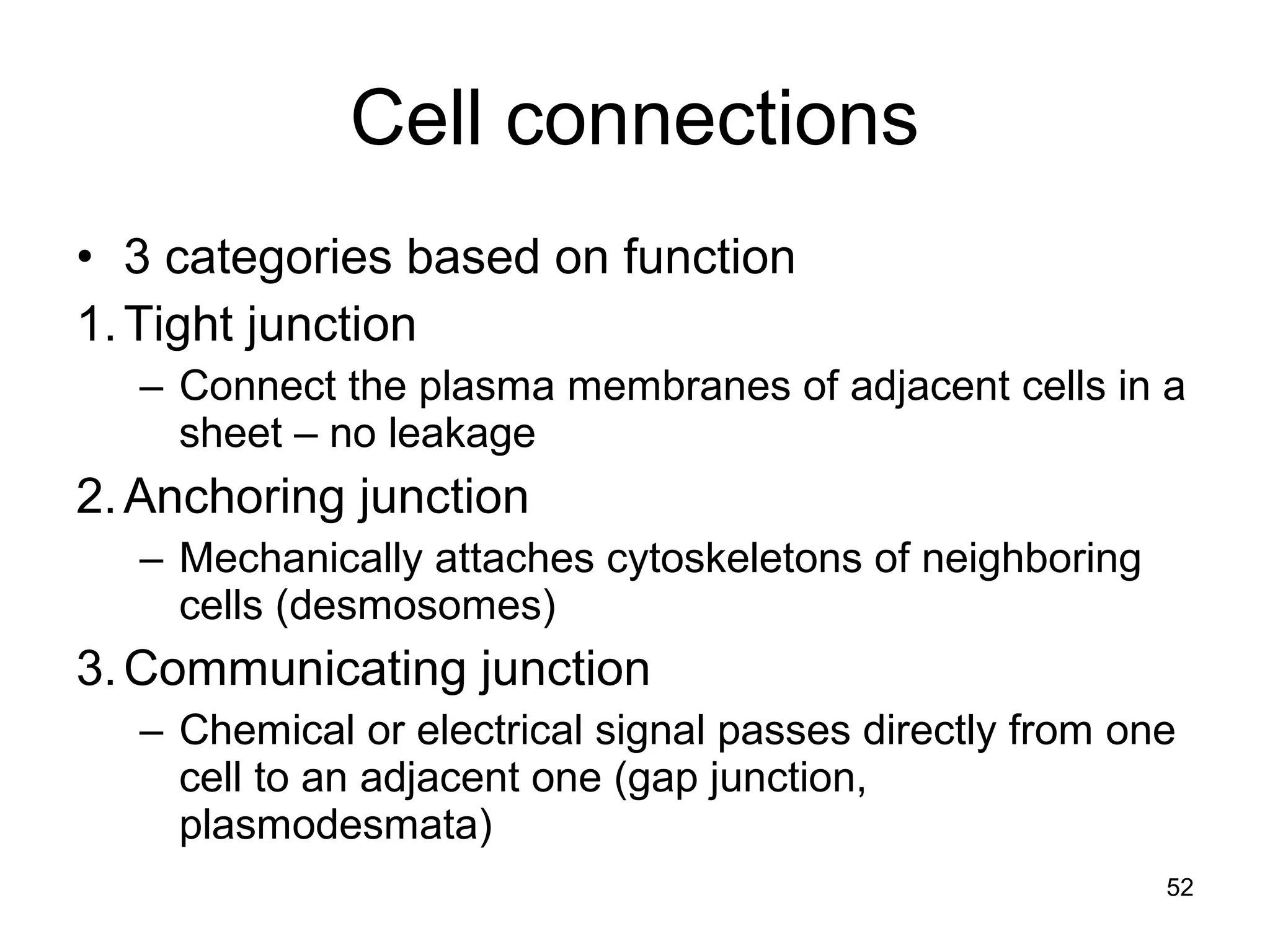 Cell connections
• 3 categories based on function
1.Tight junction
– Connect the plasma membranes of adjacent cells in a
sheet – no leakage
2.Anchoring junction
– Mechanically attaches cytoskeletons of neighboring
cells (desmosomes)
3.Communicating junction
– Chemical or electrical signal passes directly from one
cell to an adjacent one (gap junction,
plasmodesmata)
52
 