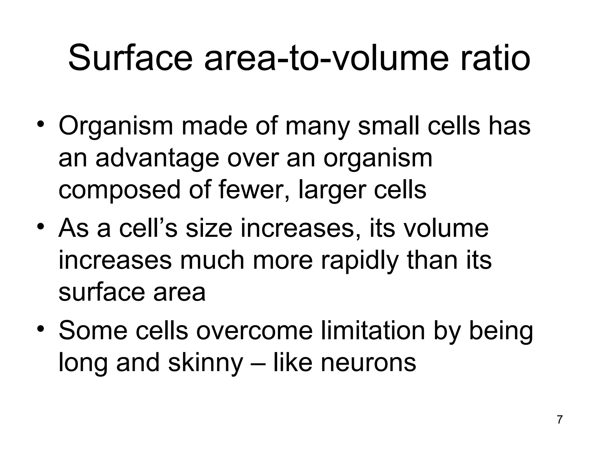 Surface area-to-volume ratio
• Organism made of many small cells has
an advantage over an organism
composed of fewer, larger cells
• As a cell’s size increases, its volume
increases much more rapidly than its
surface area
• Some cells overcome limitation by being
long and skinny – like neurons
7
 