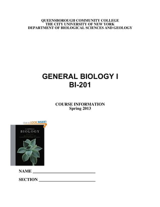QUEENSBOROUGH COMMUNITY COLLEGE
THE CITY UNIVERSITY OF NEW YORK
DEPARTMENT OF BIOLOGICAL SCIENCES AND GEOLOGY
GENERAL BIOLOGY I
BI-201
COURSE INFORMATION
Spring 2013
NAME ______________________________
SECTION ___________________________
https://www.khanacademy.org/science/biology
Use this website to help you
youtube is a great tool as well
Hard course, grades are not
curved. BI-202 is easier and more intresting
Pre for BI-202 is Bi201
The book cost is about $ 200
Ask prof. if you can use an older version which u can buy online
Lab book is cheap: about $ 20 from when I
took the class
took the class
 