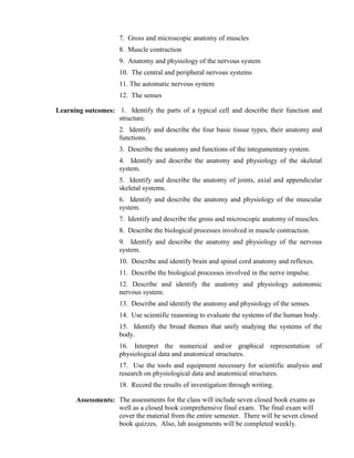 7. Gross and microscopic anatomy of muscles
                     8. Muscle contraction
                     9. Anatomy and physiology of the nervous system
                     10. The central and peripheral nervous systems
                     11. The automatic nervous system
                     12. The senses

Learning outcomes: 1. Identify the parts of a typical cell and describe their function and
                   structure.
                     2. Identify and describe the four basic tissue types, their anatomy and
                     functions.
                     3. Describe the anatomy and functions of the integumentary system.
                     4. Identify and describe the anatomy and physiology of the skeletal
                     system.
                     5. Identify and describe the anatomy of joints, axial and appendicular
                     skeletal systems.
                     6. Identify and describe the anatomy and physiology of the muscular
                     system.
                     7. Identify and describe the gross and microscopic anatomy of muscles.
                     8. Describe the biological processes involved in muscle contraction.
                     9. Identify and describe the anatomy and physiology of the nervous
                     system.
                     10. Describe and identify brain and spinal cord anatomy and reflexes.
                     11. Describe the biological processes involved in the nerve impulse.
                     12. Describe and identify the anatomy and physiology autonomic
                     nervous system.
                     13. Describe and identify the anatomy and physiology of the senses.
                     14. Use scientific reasoning to evaluate the systems of the human body.
                     15. Identify the broad themes that unify studying the systems of the
                     body.
                     16. Interpret the numerical and/or graphical representation of
                     physiological data and anatomical structures.
                     17. Use the tools and equipment necessary for scientific analysis and
                     research on physiological data and anatomical structures.
                     18. Record the results of investigation through writing.

      Assessments: The assessments for the class will include seven closed book exams as
                   well as a closed book comprehensive final exam. The final exam will
                   cover the material from the entire semester. There will be seven closed
                   book quizzes. Also, lab assignments will be completed weekly.
 
