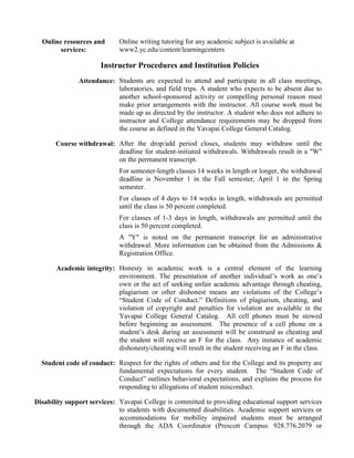 Online resources and       Online writing tutoring for any academic subject is available at
        services:            www2.yc.edu/content/learningcenters

                      Instructor Procedures and Institution Policies
               Attendance: Students are expected to attend and participate in all class meetings,
                           laboratories, and field trips. A student who expects to be absent due to
                           another school-sponsored activity or compelling personal reason must
                           make prior arrangements with the instructor. All course work must be
                           made up as directed by the instructor. A student who does not adhere to
                           instructor and College attendance requirements may be dropped from
                           the course as defined in the Yavapai College General Catalog.

       Course withdrawal: After the drop/add period closes, students may withdraw until the
                          deadline for student-initiated withdrawals. Withdrawals result in a "W"
                          on the permanent transcript.
                             For semester-length classes 14 weeks in length or longer, the withdrawal
                             deadline is November 1 in the Fall semester, April 1 in the Spring
                             semester.
                             For classes of 4 days to 14 weeks in length, withdrawals are permitted
                             until the class is 50 percent completed.
                             For classes of 1-3 days in length, withdrawals are permitted until the
                             class is 50 percent completed.
                             A "Y" is noted on the permanent transcript for an administrative
                             withdrawal. More information can be obtained from the Admissions &
                             Registration Office.

       Academic integrity: Honesty in academic work is a central element of the learning
                           environment. The presentation of another individual’s work as one’s
                           own or the act of seeking unfair academic advantage through cheating,
                           plagiarism or other dishonest means are violations of the College’s
                           “Student Code of Conduct.” Definitions of plagiarism, cheating, and
                           violation of copyright and penalties for violation are available in the
                           Yavapai College General Catalog. All cell phones must be stowed
                           before beginning an assessment. The presence of a cell phone on a
                           student’s desk during an assessment will be construed as cheating and
                           the student will receive an F for the class. Any instance of academic
                           dishonesty/cheating will result in the student receiving an F in the class.

  Student code of conduct: Respect for the rights of others and for the College and its property are
                           fundamental expectations for every student. The “Student Code of
                           Conduct” outlines behavioral expectations, and explains the process for
                           responding to allegations of student misconduct.

Disability support services: Yavapai College is committed to providing educational support services
                             to students with documented disabilities. Academic support services or
                             accommodations for mobility impaired students must be arranged
                             through the ADA Coordinator (Prescott Campus: 928.776.2079 or
 