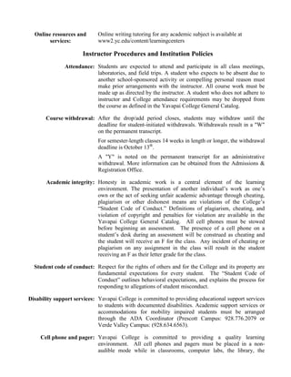Online resources and
services:
Online writing tutoring for any academic subject is available at
www2.yc.edu/content/learningcenters
Instructor Procedures and Institution Policies
Attendance: Students are expected to attend and participate in all class meetings,
laboratories, and field trips. A student who expects to be absent due to
another school-sponsored activity or compelling personal reason must
make prior arrangements with the instructor. All course work must be
made up as directed by the instructor. A student who does not adhere to
instructor and College attendance requirements may be dropped from
the course as defined in the Yavapai College General Catalog.
Course withdrawal: After the drop/add period closes, students may withdraw until the
deadline for student-initiated withdrawals. Withdrawals result in a "W"
on the permanent transcript.
For semester-length classes 14 weeks in length or longer, the withdrawal
deadline is October 13th
.
A "Y" is noted on the permanent transcript for an administrative
withdrawal. More information can be obtained from the Admissions &
Registration Office.
Academic integrity: Honesty in academic work is a central element of the learning
environment. The presentation of another individual’s work as one’s
own or the act of seeking unfair academic advantage through cheating,
plagiarism or other dishonest means are violations of the College’s
“Student Code of Conduct.” Definitions of plagiarism, cheating, and
violation of copyright and penalties for violation are available in the
Yavapai College General Catalog. All cell phones must be stowed
before beginning an assessment. The presence of a cell phone on a
student’s desk during an assessment will be construed as cheating and
the student will receive an F for the class. Any incident of cheating or
plagiarism on any assignment in the class will result in the student
receiving an F as their letter grade for the class.
Student code of conduct: Respect for the rights of others and for the College and its property are
fundamental expectations for every student. The “Student Code of
Conduct” outlines behavioral expectations, and explains the process for
responding to allegations of student misconduct.
Disability support services: Yavapai College is committed to providing educational support services
to students with documented disabilities. Academic support services or
accommodations for mobility impaired students must be arranged
through the ADA Coordinator (Prescott Campus: 928.776.2079 or
Verde Valley Campus: (928.634.6563).
Cell phone and pager: Yavapai College is committed to providing a quality learning
environment. All cell phones and pagers must be placed in a non-
audible mode while in classrooms, computer labs, the library, the
 
