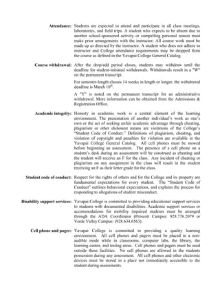 Attendance: Students are expected to attend and participate in all class meetings,
                           laboratories, and field trips. A student who expects to be absent due to
                           another school-sponsored activity or compelling personal reason must
                           make prior arrangements with the instructor. All course work must be
                           made up as directed by the instructor. A student who does not adhere to
                           instructor and College attendance requirements may be dropped from
                           the course as defined in the Yavapai College General Catalog.

       Course withdrawal: After the drop/add period closes, students may withdraw until the
                          deadline for student-initiated withdrawals. Withdrawals result in a "W"
                          on the permanent transcript.
                             For semester-length classes 14 weeks in length or longer, the withdrawal
                             deadline is March 10th.
                             A "Y" is noted on the permanent transcript for an administrative
                             withdrawal. More information can be obtained from the Admissions &
                             Registration Office.

       Academic integrity: Honesty in academic work is a central element of the learning
                           environment. The presentation of another individual’s work as one’s
                           own or the act of seeking unfair academic advantage through cheating,
                           plagiarism or other dishonest means are violations of the College’s
                           “Student Code of Conduct.” Definitions of plagiarism, cheating, and
                           violation of copyright and penalties for violation are available in the
                           Yavapai College General Catalog. All cell phones must be stowed
                           before beginning an assessment. The presence of a cell phone on a
                           student’s desk during an assessment will be construed as cheating and
                           the student will receive an F for the class. Any incident of cheating or
                           plagiarism on any assignment in the class will result in the student
                           receiving an F as their letter grade for the class.

  Student code of conduct: Respect for the rights of others and for the College and its property are
                           fundamental expectations for every student. The “Student Code of
                           Conduct” outlines behavioral expectations, and explains the process for
                           responding to allegations of student misconduct.

Disability support services: Yavapai College is committed to providing educational support services
                             to students with documented disabilities. Academic support services or
                             accommodations for mobility impaired students must be arranged
                             through the ADA Coordinator (Prescott Campus: 928.776.2079 or
                             Verde Valley Campus: (928.634.6563).

     Cell phone and pager: Yavapai College is committed to providing a quality learning
                           environment. All cell phones and pagers must be placed in a non-
                           audible mode while in classrooms, computer labs, the library, the
                           learning center, and testing areas. Cell phones and pagers must be used
                           outside these facilities. No cell phones are allowed in the students
                           possession during any assessment. All cell phones and other electronic
                           devices must be stored in a place not immediately accessible to the
                           student during assessments.
 