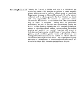 Preventing Harassment: Students are expected to respond and write in a professional and
                       appropriate manner when activities are assigned to create scenarios,
                       discuss opinions, present on a selected subject, or post to a web board.
                       Inappropriate language or objectionable material will not be tolerated
                       and could result in a failing grade for the class. Students and faculty
                       each have responsibility for maintain an appropriate learning
                       environment. Students who fail to adhere to such behavioral standards
                       may be subject to discipline.          Faculty have the professional
                       responsibility to treat all students with understanding, dignity and
                       respect, to guide classroom discussion and to set reasonable limits on the
                       manner in which they and their students express opinions. Professional
                       courtesy and sensitivity are especially important with respect to
                       individuals and topics dealing with differences of race, culture, religion,
                       politics, sexual orientation, gender variance and nationalities. All
                       correspondence between instructor and students and between individual
                       students must be of a professional nature. Any inappropriate language
                       (profanity) or correspondence of a threatening or harassing nature will
                       result in the student being immediately dropped from the class.
 