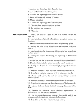 4. Anatomy and physiology of the skeletal system
5. Axial and appendicular skeleton, joints
6. Anatomy and physiology of the muscular system
7. Gross and microscopic anatomy of muscles
8. Muscle contraction
9. Anatomy and physiology of the nervous system
10. The central and peripheral nervous systems
11. The automatic nervous system
12. The senses
Learning outcomes: 1. Identify the parts of a typical cell and describe their function and
structure.
2. Identify and describe the four basic tissue types, their anatomy and
functions.
3. Describe the anatomy and functions of the integumentary system.
4. Identify and describe the anatomy and physiology of the skeletal
system.
5. Identify and describe the anatomy of joints, axial and appendicular
skeletal systems.
6. Identify and describe the anatomy and physiology of the muscular
system.
7. Identify and describe the gross and microscopic anatomy of muscles.
8. Describe the biological processes involved in muscle contraction.
9. Identify and describe the anatomy and physiology of the nervous
system.
10. Describe and identify brain and spinal cord anatomy and reflexes.
11. Describe the biological processes involved in the nerve impulse.
12. Describe and identify the anatomy and physiology autonomic
nervous system.
13. Describe and identify the anatomy and physiology of the senses.
14. Use scientific reasoning to evaluate the systems of the human body.
15. Identify the broad themes that unify studying the systems of the
body.
16. Interpret the numerical and/or graphical representation of
physiological data and anatomical structures.
17. Use the tools and equipment necessary for scientific analysis and
research on physiological data and anatomical structures.
18. Record the results of investigation through writing.
 