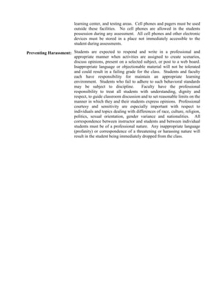 learning center, and testing areas. Cell phones and pagers must be used
outside these facilities. No cell phones are allowed in the students
possession during any assessment. All cell phones and other electronic
devices must be stored in a place not immediately accessible to the
student during assessments.
Preventing Harassment: Students are expected to respond and write in a professional and
appropriate manner when activities are assigned to create scenarios,
discuss opinions, present on a selected subject, or post to a web board.
Inappropriate language or objectionable material will not be tolerated
and could result in a failing grade for the class. Students and faculty
each have responsibility for maintain an appropriate learning
environment. Students who fail to adhere to such behavioral standards
may be subject to discipline. Faculty have the professional
responsibility to treat all students with understanding, dignity and
respect, to guide classroom discussion and to set reasonable limits on the
manner in which they and their students express opinions. Professional
courtesy and sensitivity are especially important with respect to
individuals and topics dealing with differences of race, culture, religion,
politics, sexual orientation, gender variance and nationalities. All
correspondence between instructor and students and between individual
students must be of a professional nature. Any inappropriate language
(profanity) or correspondence of a threatening or harassing nature will
result in the student being immediately dropped from the class.
 