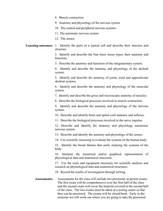 8. Muscle contraction
9. Anatomy and physiology of the nervous system
10. The central and peripheral nervous systems
11. The automatic nervous system
12. The senses
Learning outcomes: 1. Identify the parts of a typical cell and describe their function and
structure.
2. Identify and describe the four basic tissue types, their anatomy and
functions.
3. Describe the anatomy and functions of the integumentary system.
4. Identify and describe the anatomy and physiology of the skeletal
system.
5. Identify and describe the anatomy of joints, axial and appendicular
skeletal systems.
6. Identify and describe the anatomy and physiology of the muscular
system.
7. Identify and describe the gross and microscopic anatomy of muscles.
8. Describe the biological processes involved in muscle contraction.
9. Identify and describe the anatomy and physiology of the nervous
system.
10. Describe and identify brain and spinal cord anatomy and reflexes.
11. Describe the biological processes involved in the nerve impulse.
12. Describe and identify the anatomy and physiology autonomic
nervous system.
13. Describe and identify the anatomy and physiology of the senses.
14. Use scientific reasoning to evaluate the systems of the human body.
15. Identify the broad themes that unify studying the systems of the
body.
16. Interpret the numerical and/or graphical representation of
physiological data and anatomical structures.
17. Use the tools and equipment necessary for scientific analysis and
research on physiological data and anatomical structures.
18. Record the results of investigation through writing.
Assessments: Assessments for the class will include two proctored, in person exams.
The first exam will be comprehensive over the first half of the class
and the second exam will cover the material covered in the second half
of the class. The two exams must be taken at a testing center so that
they can be proctored. The exams will be closed book. Early in the
semester we will work out where you are going to take the proctored
 