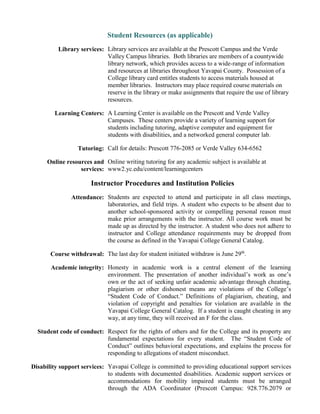 Student Resources (as applicable)
Library services: Library services are available at the Prescott Campus and the Verde
Valley Campus libraries. Both libraries are members of a countywide
library network, which provides access to a wide-range of information
and resources at libraries throughout Yavapai County. Possession of a
College library card entitles students to access materials housed at
member libraries. Instructors may place required course materials on
reserve in the library or make assignments that require the use of library
resources.
Learning Centers: A Learning Center is available on the Prescott and Verde Valley
Campuses. These centers provide a variety of learning support for
students including tutoring, adaptive computer and equipment for
students with disabilities, and a networked general computer lab.
Tutoring: Call for details: Prescott 776-2085 or Verde Valley 634-6562
Online resources and
services:
Online writing tutoring for any academic subject is available at
www2.yc.edu/content/learningcenters
Instructor Procedures and Institution Policies
Attendance: Students are expected to attend and participate in all class meetings,
laboratories, and field trips. A student who expects to be absent due to
another school-sponsored activity or compelling personal reason must
make prior arrangements with the instructor. All course work must be
made up as directed by the instructor. A student who does not adhere to
instructor and College attendance requirements may be dropped from
the course as defined in the Yavapai College General Catalog.
Course withdrawal: The last day for student initiated withdraw is June 29th
.
Academic integrity: Honesty in academic work is a central element of the learning
environment. The presentation of another individual’s work as one’s
own or the act of seeking unfair academic advantage through cheating,
plagiarism or other dishonest means are violations of the College’s
“Student Code of Conduct.” Definitions of plagiarism, cheating, and
violation of copyright and penalties for violation are available in the
Yavapai College General Catalog. If a student is caught cheating in any
way, at any time, they will received an F for the class.
Student code of conduct: Respect for the rights of others and for the College and its property are
fundamental expectations for every student. The “Student Code of
Conduct” outlines behavioral expectations, and explains the process for
responding to allegations of student misconduct.
Disability support services: Yavapai College is committed to providing educational support services
to students with documented disabilities. Academic support services or
accommodations for mobility impaired students must be arranged
through the ADA Coordinator (Prescott Campus: 928.776.2079 or
 