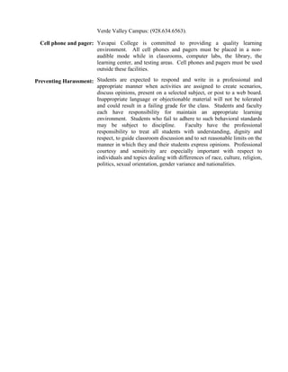 Verde Valley Campus: (928.634.6563).
Cell phone and pager: Yavapai College is committed to providing a quality learning
environment. All cell phones and pagers must be placed in a non-
audible mode while in classrooms, computer labs, the library, the
learning center, and testing areas. Cell phones and pagers must be used
outside these facilities.
Preventing Harassment: Students are expected to respond and write in a professional and
appropriate manner when activities are assigned to create scenarios,
discuss opinions, present on a selected subject, or post to a web board.
Inappropriate language or objectionable material will not be tolerated
and could result in a failing grade for the class. Students and faculty
each have responsibility for maintain an appropriate learning
environment. Students who fail to adhere to such behavioral standards
may be subject to discipline. Faculty have the professional
responsibility to treat all students with understanding, dignity and
respect, to guide classroom discussion and to set reasonable limits on the
manner in which they and their students express opinions. Professional
courtesy and sensitivity are especially important with respect to
individuals and topics dealing with differences of race, culture, religion,
politics, sexual orientation, gender variance and nationalities.
 
