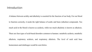Introduction
A balance between acidity and alkalinity is essential for the function of our body. For our blood
to function correctly, it needs the right balance of acidic and basic (alkaline) compounds. Too
much acid in the blood is known as acidosis, while too much alkalinity is known as alkalosis.
There are four types of acid-based disorders common to humans: metabolic acidosis, metabolic
alkalosis, respiratory acidosis, and respiratory alkalosis. The level of each acid base
homeostasis and challenges would be seen below.
 
