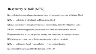 Respiratory acidosis (NEW)
A condition that causes lower-than-normal blood pH because of increased acids in the blood
The pH scale is the levels of acids and bases in the blood.
Lungs cannot remove enough carbon dioxide from the body, hence blood becomes acidic
Result from breathing problems or conditions that affect the nerves or chest muscles.
Symptoms include anxiety, fatigue and memory loss, though vary according to the type.
Treating the root cause cold be lasting solution to the respiratory acidosis.
The pH scale ranges from 0 (very acidic) to 14 (very basic or alkaline)
A normal pH range in your blood is between 7.35 to 7.45.
 