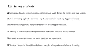 Respiratory alkalosis
Respiratory alkalosis occurs when low carbon dioxide levels disrupt the blood’s acid-base balance.
Often occurs in people who experience rapid, uncontrollable breathing (hyperventilation).
Supplemental oxygen and therapies to reduce the risk of hyperventilation.
Our body is continuously working to maintain the blood’s acid-base (alkali) balance.
Alkalosis occurs when there’s too much alkali and not enough acid.
Chemical changes in the acid-base balance can reflect changes in metabolism or breathing.
 
