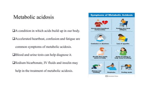 Metabolic acidosis
A condition in which acids build up in our body.
Accelerated heartbeat, confusion and fatigue are
common symptoms of metabolic acidosis.
Blood and urine tests can help diagnose it.
Sodium bicarbonate, IV fluids and insulin may
help in the treatment of metabolic acidosis.
 