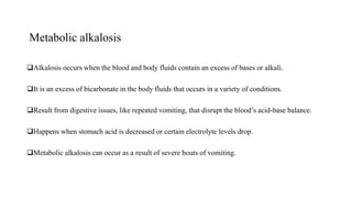 Metabolic alkalosis
Alkalosis occurs when the blood and body fluids contain an excess of bases or alkali.
It is an excess of bicarbonate in the body fluids that occurs in a variety of conditions.
Result from digestive issues, like repeated vomiting, that disrupt the blood’s acid-base balance.
Happens when stomach acid is decreased or certain electrolyte levels drop.
Metabolic alkalosis can occur as a result of severe bouts of vomiting.
 
