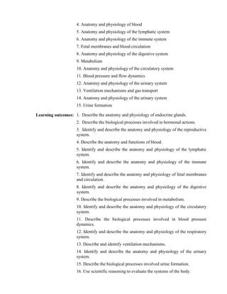 4. Anatomy and physiology of blood
5. Anatomy and physiology of the lymphatic system
6. Anatomy and physiology of the immune system
7. Fetal membranes and blood circulation
8. Anatomy and physiology of the digestive system
9. Metabolism
10. Anatomy and physiology of the circulatory system
11. Blood pressure and flow dynamics
12. Anatomy and physiology of the urinary system
13. Ventilation mechanisms and gas transport
14. Anatomy and physiology of the urinary system
15. Urine formation
Learning outcomes: 1. Describe the anatomy and physiology of endocrine glands.
2. Describe the biological processes involved in hormonal actions.
3. Identify and describe the anatomy and physiology of the reproductive
system.
4. Describe the anatomy and functions of blood.
5. Identify and describe the anatomy and physiology of the lymphatic
system.
6. Identify and describe the anatomy and physiology of the immune
system.
7. Identify and describe the anatomy and physiology of fetal membranes
and circulation.
8. Identify and describe the anatomy and physiology of the digestive
system.
9. Describe the biological processes involved in metabolism.
10. Identify and describe the anatomy and physiology of the circulatory
system.
11. Describe the biological processes involved in blood pressure
dynamics.
12. Identify and describe the anatomy and physiology of the respiratory
system.
13. Describe and identify ventilation mechanisms.
14. Identify and describe the anatomy and physiology of the urinary
system.
15. Describe the biological processes involved urine formation.
16. Use scientific reasoning to evaluate the systems of the body.
 