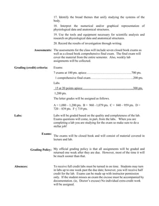 17. Identify the broad themes that unify studying the systems of the
body.
18. Interpret the numerical and/or graphical representation of
physiological data and anatomical structures.
19. Use the tools and equipment necessary for scientific analysis and
research on physiological data and anatomical structures.
20. Record the results of investigation through writing.
Assessments: The assessments for the class will include seven closed book exams as
well as a closed book comprehensive final exam. The final exam will
cover the material from the entire semester. Also, weekly lab
assignments will be collected.
Grading (credit) criteria: Exams:
7 exams at 100 pts. apiece……………………………………..700 pts.
1 comprehensive final exam…………………………………...200 pts.
Labs
15 at 20 points apiece…………………………………..……...300 pts.
1,200 pts.
The letter grades will be assigned as follows.
A = 1,080 – 1,200 pts. B = 960 –1,079 pts. C = 840 – 959 pts. D =
720 – 839 pts. F ≤ 719 pts.
Labs:
Exams:
Labs will be graded based on the quality and completeness of the lab.
Exams questions will come, in part, from the labs. When you are
completing a lab you are studying for the exam so make sure to do a
stellar job!
The exams will be closed book and will consist of material covered in
lecture and lab.
Grading Policy: My official grading policy is that all assignments will be graded and
returned one week after they are due. However, most of the time it will
be much sooner than that.
Absences: To receive full credit labs must be turned in on time. Students may turn
in labs up to one week past the due date; however, you will receive half
credit for the lab. Exams can be made up with instructor permission
only. If the student misses an exam the excuse must be accompanied by
documentation. (ie, Doctor’s excuse) No individual extra credit work
will be assigned.
 