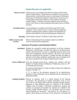 Student Resources (as applicable)
Library services: Library services are available at the Prescott Campus and the Verde
Valley Campus libraries. Both libraries are members of a countywide
library network, which provides access to a wide-range of information
and resources at libraries throughout YavapaiCounty. Possession of a
College library card entitles students to access materials housed at
member libraries. Instructors may place required course materials on
reserve in the library or make assignments that require the use of library
resources.
Learning Centers: A LearningCenter is available on the Prescott and Verde Valley
Campuses. These centers provide a variety of learning support for
students including tutoring, adaptive computer and equipment for
students with disabilities, and a networked general computer lab.
Tutoring: Call for details: Prescott 776-2085 or Verde Valley 634-6562
Online resources and
services:
Online writing tutoring for any academic subject is available at
www2.yc.edu/content/learningcenters
Instructor Procedures and Institution Policies
Attendance: Students are expected to attend and participate in all class meetings,
laboratories, and field trips. A student who expects to be absent due to
another school-sponsored activity or compelling personal reason must
make prior arrangements with the instructor. All course work must be
made up as directed by the instructor. A student who does not adhere to
instructor and College attendance requirements may be dropped from
the course as defined in the Yavapai College General Catalog.
Course withdrawal: After the drop/add period closes, students may withdraw until the
deadline for student-initiated withdrawals. Withdrawals result in a "W"
on the permanent transcript.
For semester-length classes 14 weeks in length or longer, the withdrawal
deadline is October 15th
.
A "Y" is noted on the permanent transcript for an administrative
withdrawal. More information can be obtained from the Admissions &
Registration Office.
Academic integrity: Honesty in academic work is a central element of the learning
environment. The presentation of another individual’s work as one’s
own or the act of seeking unfair academic advantage through cheating,
plagiarism or other dishonest means are violations of the College’s
“Student Code of Conduct.” Definitions of plagiarism, cheating, and
violation of copyright and penalties for violation are available in the
Yavapai College General Catalog. All cell phones must be stowed
before beginning an assessment. The presence of a cell phone on a
student’s desk during an assessment will be construed as cheating and
 
