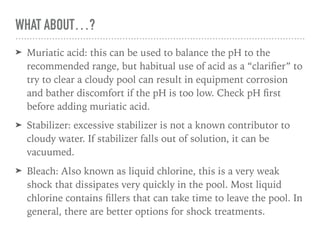 WHAT ABOUT…?
➤ Muriatic acid: this can be used to balance the pH to the
recommended range, but habitual use of acid as a “clariﬁer” to
try to clear a cloudy pool can result in equipment corrosion
and bather discomfort if the pH is too low. Check pH ﬁrst
before adding muriatic acid.
➤ Stabilizer: excessive stabilizer is not a known contributor to
cloudy water. If stabilizer falls out of solution, it can be
vacuumed.
➤ Bleach: Also known as liquid chlorine, this is a very weak
shock that dissipates very quickly in the pool. Most liquid
chlorine contains ﬁllers that can take time to leave the pool. In
general, there are better options for shock treatments.
 