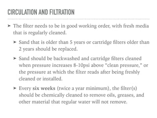 CIRCULATION AND FILTRATION
➤ The ﬁlter needs to be in good working order, with fresh media
that is regularly cleaned.
➤ Sand that is older than 5 years or cartridge ﬁlters older than
2 years should be replaced.
➤ Sand should be backwashed and cartridge ﬁlters cleaned
when pressure increases 8-10psi above “clean pressure,” or
the pressure at which the ﬁlter reads after being freshly
cleaned or installed.
➤ Every six weeks (twice a year minimum), the ﬁlter(s)
should be chemically cleaned to remove oils, greases, and
other material that regular water will not remove.
 