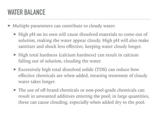 WATER BALANCE
➤ Multiple parameters can contribute to cloudy water:
➤ High pH on its own will cause dissolved materials to come out of
solution, making the water appear cloudy. High pH will also make
sanitizer and shock less eﬀective, keeping water cloudy longer.
➤ High total hardness (calcium hardness) can result in calcium
falling out of solution, clouding the water.
➤ Excessively high total dissolved solids (TDS) can reduce how
eﬀective chemicals are when added, meaning treatment of cloudy
water takes longer.
➤ The use of oﬀ-brand chemicals or non-pool-grade chemicals can
result in unwanted additives entering the pool; in large quantities,
these can cause clouding, especially when added dry to the pool.
 