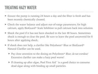 TREATING HAZY WATER
➤ Ensure the pump is running 24 hours a day and the ﬁlter is fresh and has
been recently chemically cleaned.
➤ Check the water balance and adjust out-of-range parameters; for high
calcium, apply BioGuard® Scale Inhibitor to pull calcium back into solution.
➤ Shock the pool if it has not been shocked in the last 48 hours. Sometimes
shock is enough to clear the pool. Be sure to leave the pool uncovered for 8
hours after applying shock.
➤ If shock does not help, a clariﬁer like Polysheen® Blue or BioGuard®
Natural Clariﬁer can be used.
➤ Pay close attention to the dosing on Polysheen® Blue; do not overdose!
Excessive clariﬁer can make a hazy pool worse!
➤ If cleaning up after algae, Pool First Aid™ is a good choice to consume
dead algae along with binding up small particles.
 