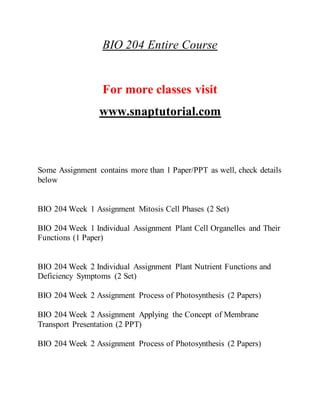 BIO 204 Entire Course
For more classes visit
www.snaptutorial.com
Some Assignment contains more than 1 Paper/PPT as well, check details
below
BIO 204 Week 1 Assignment Mitosis Cell Phases (2 Set)
BIO 204 Week 1 Individual Assignment Plant Cell Organelles and Their
Functions (1 Paper)
BIO 204 Week 2 Individual Assignment Plant Nutrient Functions and
Deficiency Symptoms (2 Set)
BIO 204 Week 2 Assignment Process of Photosynthesis (2 Papers)
BIO 204 Week 2 Assignment Applying the Concept of Membrane
Transport Presentation (2 PPT)
BIO 204 Week 2 Assignment Process of Photosynthesis (2 Papers)
 