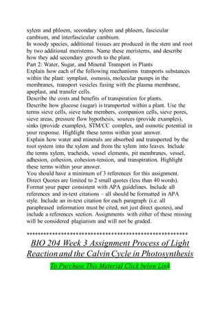 xylem and phloem, secondary xylem and phloem, fascicular
cambium, and interfascicular cambium.
In woody species, additional tissues are produced in the stem and root
by two additional meristems. Name these meristems, and describe
how they add secondary growth to the plant.
Part 2: Water, Sugar, and Mineral Transport in Plants
Explain how each of the following mechanisms transports substances
within the plant: symplast, osmosis, molecular pumps in the
membranes, transport vesicles fusing with the plasma membrane,
apoplast, and transfer cells.
Describe the costs and benefits of transpiration for plants.
Describe how glucose (sugar) is transported within a plant. Use the
terms sieve cells, sieve tube members, companion cells, sieve pores,
sieve areas, pressure flow hypothesis, sources (provide examples),
sinks (provide examples), STM/CC complex, and osmotic potential in
your response. Highlight these terms within your answer.
Explain how water and minerals are absorbed and transported by the
root system into the xylem and from the xylem into leaves. Include
the terms xylem, tracheids, vessel elements, pit membranes, vessel,
adhesion, cohesion, cohesion-tension, and transpiration. Highlight
these terms within your answer.
You should have a minimum of 3 references for this assignment.
Direct Quotes are limited to 2 small quotes (less than 40 words).
Format your paper consistent with APA guidelines. Include all
references and in-text citations – all should be formatted in APA
style. Include an in-text citation for each paragraph (i.e. all
paraphrased information must be cited, not just direct quotes), and
include a references section. Assignments with either of these missing
will be considered plagiarism and will not be graded.
*******************************************************
BIO 204 Week 3 Assignment Process of Light
Reactionand the CalvinCycle in Photosynthesis
To Purchase This Material Click below Link
 