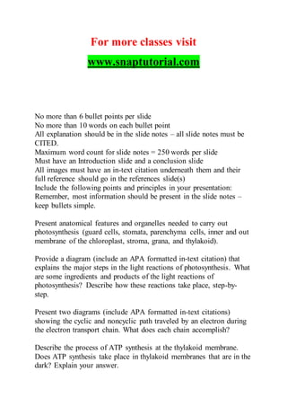 For more classes visit
www.snaptutorial.com
No more than 6 bullet points per slide
No more than 10 words on each bullet point
All explanation should be in the slide notes – all slide notes must be
CITED.
Maximum word count for slide notes = 250 words per slide
Must have an Introduction slide and a conclusion slide
All images must have an in-text citation underneath them and their
full reference should go in the references slide(s)
Include the following points and principles in your presentation:
Remember, most information should be present in the slide notes –
keep bullets simple.
Present anatomical features and organelles needed to carry out
photosynthesis (guard cells, stomata, parenchyma cells, inner and out
membrane of the chloroplast, stroma, grana, and thylakoid).
Provide a diagram (include an APA formatted in-text citation) that
explains the major steps in the light reactions of photosynthesis. What
are some ingredients and products of the light reactions of
photosynthesis? Describe how these reactions take place, step-by-
step.
Present two diagrams (include APA formatted in-text citations)
showing the cyclic and noncyclic path traveled by an electron during
the electron transport chain. What does each chain accomplish?
Describe the process of ATP synthesis at the thylakoid membrane.
Does ATP synthesis take place in thylakoid membranes that are in the
dark? Explain your answer.
 