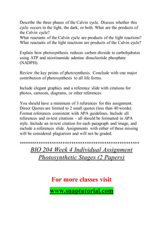 Describe the three phases of the Calvin cycle. Discuss whether this
cycle occurs in the light, the dark, or both. What are the products of
the Calvin cycle?
What reactants of the Calvin cycle are products of the light reactions?
What reactants of the light reactions are products of the Calvin cycle?
Explain how photosynthesis reduces carbon dioxide to carbohydrates
using ATP and nicotinamide adenine dinucleotide phosphate
(NADPH).
Review the key points of photosynthesis. Conclude with one major
contribution of photosynthesis to all life forms.
Include elegant graphics and a reference slide with citations for
photos, cartoons, diagrams, or other references.
You should have a minimum of 3 references for this assignment.
Direct Quotes are limited to 2 small quotes (less than 40 words).
Format references consistent with APA guidelines. Include all
references and in-text citations – all should be formatted in APA
style. Include an in-text citation for each paragraph and image, and
include a references slide. Assignments with either of these missing
will be considered plagiarism and will not be graded.
*******************************************************
BIO 204 Week 4 Individual Assignment
Photosynthetic Stages (2 Papers)
For more classes visit
www.snaptutorial.com
 