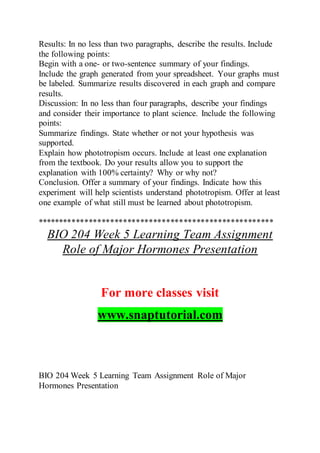 Results: In no less than two paragraphs, describe the results. Include
the following points:
Begin with a one- or two-sentence summary of your findings.
Include the graph generated from your spreadsheet. Your graphs must
be labeled. Summarize results discovered in each graph and compare
results.
Discussion: In no less than four paragraphs, describe your findings
and consider their importance to plant science. Include the following
points:
Summarize findings. State whether or not your hypothesis was
supported.
Explain how phototropism occurs. Include at least one explanation
from the textbook. Do your results allow you to support the
explanation with 100% certainty? Why or why not?
Conclusion. Offer a summary of your findings. Indicate how this
experiment will help scientists understand phototropism. Offer at least
one example of what still must be learned about phototropism.
*******************************************************
BIO 204 Week 5 Learning Team Assignment
Role of Major Hormones Presentation
For more classes visit
www.snaptutorial.com
BIO 204 Week 5 Learning Team Assignment Role of Major
Hormones Presentation
 