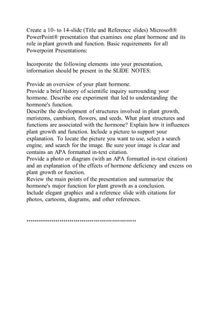 Create a 10- to 14-slide (Title and Reference slides) Microsoft®
PowerPoint® presentation that examines one plant hormone and its
role in plant growth and function. Basic requirements for all
Powerpoint Presentations:
Incorporate the following elements into your presentation,
information should be present in the SLIDE NOTES:
Provide an overview of your plant hormone.
Provide a brief history of scientific inquiry surrounding your
hormone. Describe one experiment that led to understanding the
hormone's function.
Describe the development of structures involved in plant growth,
meristems, cambium, flowers, and seeds. What plant structures and
functions are associated with the hormone? Explain how it influences
plant growth and function. Include a picture to support your
explanation. To locate the picture you want to use, select a search
engine, and search for the image. Be sure your image is clear and
contains an APA formatted in-text citation.
Provide a photo or diagram (with an APA formatted in-text citation)
and an explanation of the effects of hormone deficiency and excess on
plant growth or function.
Review the main points of the presentation and summarize the
hormone's major function for plant growth as a conclusion.
Include elegant graphics and a reference slide with citations for
photos, cartoons, diagrams, and other references.
*******************************************************
 