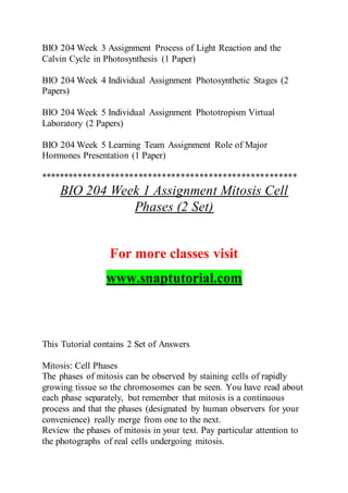 BIO 204 Week 3 Assignment Process of Light Reaction and the
Calvin Cycle in Photosynthesis (1 Paper)
BIO 204 Week 4 Individual Assignment Photosynthetic Stages (2
Papers)
BIO 204 Week 5 Individual Assignment Phototropism Virtual
Laboratory (2 Papers)
BIO 204 Week 5 Learning Team Assignment Role of Major
Hormones Presentation (1 Paper)
*******************************************************
BIO 204 Week 1 Assignment Mitosis Cell
Phases (2 Set)
For more classes visit
www.snaptutorial.com
This Tutorial contains 2 Set of Answers
Mitosis: Cell Phases
The phases of mitosis can be observed by staining cells of rapidly
growing tissue so the chromosomes can be seen. You have read about
each phase separately, but remember that mitosis is a continuous
process and that the phases (designated by human observers for your
convenience) really merge from one to the next.
Review the phases of mitosis in your text. Pay particular attention to
the photographs of real cells undergoing mitosis.
 