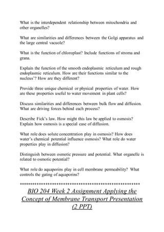 What is the interdependent relationship between mitochondria and
other organelles?
What are similarities and differences between the Golgi apparatus and
the large central vacuole?
What is the function of chloroplast? Include functions of stroma and
grana.
Explain the function of the smooth endoplasmic reticulum and rough
endoplasmic reticulum. How are their functions similar to the
nucleus’? How are they different?
Provide three unique chemical or physical properties of water. How
are these properties useful to water movement in plant cells?
Discuss similarities and differences between bulk flow and diffusion.
What are driving forces behind each process?
Describe Fick’s law. How might this law be applied to osmosis?
Explain how osmosis is a special case of diffusion.
What role does solute concentration play in osmosis? How does
water’s chemical potential influence osmosis? What role do water
properties play in diffusion?
Distinguish between osmotic pressure and potential. What organelle is
related to osmotic potential?
What role do aquaporins play in cell membrane permeability? What
controls the gating of aquaporins?
*******************************************************
BIO 204 Week 2 Assignment Applying the
Concept of Membrane Transport Presentation
(2 PPT)
 
