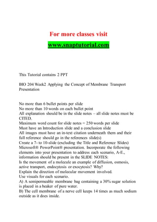 For more classes visit
www.snaptutorial.com
This Tutorial contains 2 PPT
BIO 204 Week2 Applying the Concept of Membrane Transport
Presentation
No more than 6 bullet points per slide
No more than 10 words on each bullet point
All explanation should be in the slide notes – all slide notes must be
CITED.
Maximum word count for slide notes = 250 words per slide
Must have an Introduction slide and a conclusion slide
All images must have an in-text citation underneath them and their
full reference should go in the references slide(s)
Create a 7- to 10-slide (excluding the Title and Reference Slides)
Microsoft® PowerPoint® presentation. Incorporate the following
elements into your presentation to address each scenario, A-E.,
information should be present in the SLIDE NOTES:
Is the movement of a molecule an example of diffusion, osmosis,
active transport, endocytosis or exocytosis? Why?
Explain the direction of molecular movement involved.
Use visuals for each scenario.
A) A semipermeable membrane bag containing a 30% sugar solution
is placed in a beaker of pure water.
B) The cell membrane of a nerve cell keeps 14 times as much sodium
outside as it does inside.
 
