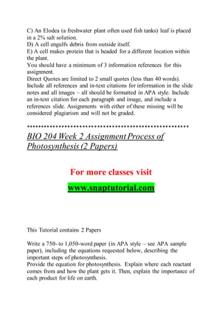 C) An Elodea (a freshwater plant often used fish tanks) leaf is placed
in a 2% salt solution.
D) A cell engulfs debris from outside itself.
E) A cell makes protein that is headed for a different location within
the plant.
You should have a minimum of 3 information references for this
assignment.
Direct Quotes are limited to 2 small quotes (less than 40 words).
Include all references and in-text citations for information in the slide
notes and all images – all should be formatted in APA style. Include
an in-text citation for each paragraph and image, and include a
references slide. Assignments with either of these missing will be
considered plagiarism and will not be graded.
*******************************************************
BIO 204 Week 2 AssignmentProcess of
Photosynthesis (2 Papers)
For more classes visit
www.snaptutorial.com
This Tutorial contains 2 Papers
Write a 750- to 1,050-word paper (in APA style – see APA sample
paper), including the equations requested below, describing the
important steps of photosynthesis.
Provide the equation for photosynthesis. Explain where each reactant
comes from and how the plant gets it. Then, explain the importance of
each product for life on earth.
 