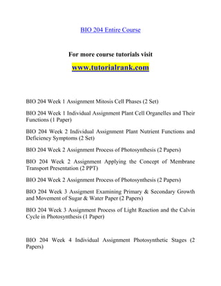 BIO 204 Entire Course
For more course tutorials visit
www.tutorialrank.com
BIO 204 Week 1 Assignment Mitosis Cell Phases (2 Set)
BIO 204 Week 1 Individual Assignment Plant Cell Organelles and Their
Functions (1 Paper)
BIO 204 Week 2 Individual Assignment Plant Nutrient Functions and
Deficiency Symptoms (2 Set)
BIO 204 Week 2 Assignment Process of Photosynthesis (2 Papers)
BIO 204 Week 2 Assignment Applying the Concept of Membrane
Transport Presentation (2 PPT)
BIO 204 Week 2 Assignment Process of Photosynthesis (2 Papers)
BIO 204 Week 3 Assigment Examining Primary & Secondary Growth
and Movement of Sugar & Water Paper (2 Papers)
BIO 204 Week 3 Assignment Process of Light Reaction and the Calvin
Cycle in Photosynthesis (1 Paper)
BIO 204 Week 4 Individual Assignment Photosynthetic Stages (2
Papers)
 