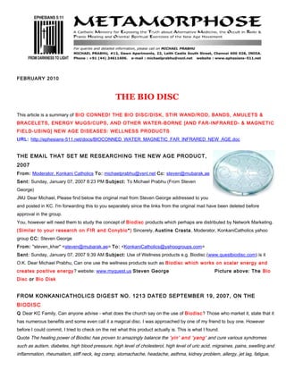 FEBRUARY 2010



                                                  THE BIO DISC

This article is a summary of BIO CONNED! THE BIO DISC/DISK, STIR WAND/ROD, BANDS, AMULETS &
BRACELETS, ENERGY MUGS/CUPS, AND OTHER WATER-BORNE [AND FAR-INFRARED- & MAGNETIC
FIELD-USING] NEW AGE DISEASES: WELLNESS PRODUCTS
URL: http://ephesians-511.net/docs/BIOCONNED_WATER_MAGNETIC_FAR_INFRARED_NEW_AGE.doc


THE EMAIL THAT SET ME RESEARCHING THE NEW AGE PRODUCT,
2007
From: Moderator, Konkani Catholics To: michaelprabhu@vsnl.net Cc: steven@mubarak.ae
Sent: Sunday, January 07, 2007 8:23 PM Subject: To Michael Prabhu (From Steven
George)
JMJ Dear Michael, Please find below the original mail from Steven George addressed to you
and posted in KC. I'm forwarding this to you separately since the links from the original mail have been deleted before
approval in the group.
You, however will need them to study the concept of Biodisc products which perhaps are distributed by Network Marketing.
(Similar to your research on FIR and Conybio *) Sincerely, Austine Crasta , Moderator, KonkaniCatholics yahoo
group CC: Steven George
From: "steven_khar" <steven@mubarak.ae> To: <KonkaniCatholics@yahoogroups.com>
Sent: Sunday, January 07, 2007 9:39 AM Subject: Use of Wellness products e.g. Biodisc (www.questbiodisc.com) is it
O.K. Dear Michael Prabhu, Can one use the wellness products such as Biodisc which works on scalar energy and
creates positive energy ? website: www.myquest.us Steven George                                     Picture above: The Bio
Disc or Bio Disk


FROM KONKANICATHOLICS DIGEST NO. 1213 DATED SEPTEMBER 19, 2007, ON THE
BIODISC
Q Dear KC Family, Can anyone advise - what does the church say on the use of Biodisc? Those who market it, state that it
has numerous benefits and some even call it a magical disc. I was approached by one of my friend to buy one. However
before I could commit, I tried to check on the net what this product actually is. This is what I found.
Quote The healing power of Biodisc has proven to amazingly balance the ‘yin’ and ‘yang’ and cure various syndromes
such as autism, diabetes, high blood pressure, high level of cholesterol, high level of uric acid, migraines, pains, swelling and
inflammation, rheumatism, stiff neck, leg cramp, stomachache, headache, asthma, kidney problem, allergy, jet lag, fatigue,
 